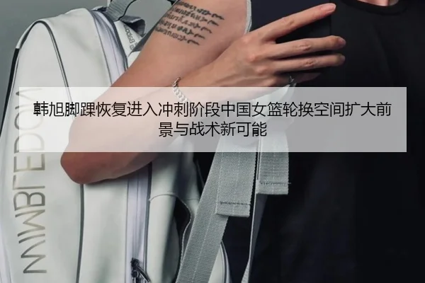 韩旭脚踝恢复进入冲刺阶段中国女篮轮换空间扩大前景与战术新可能